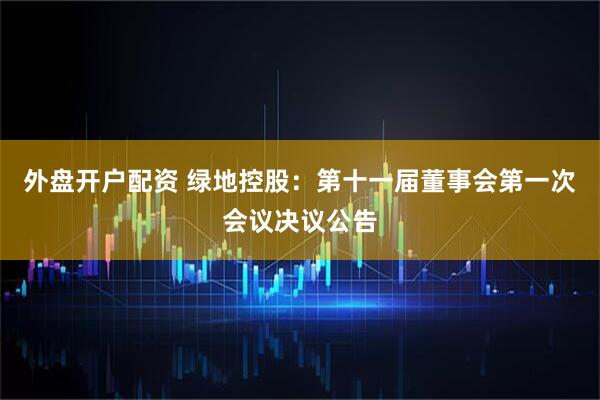 外盘开户配资 绿地控股：第十一届董事会第一次会议决议公告