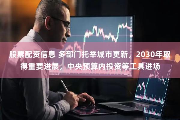 股票配资信息 多部门托举城市更新，2030年取得重要进展，中央预算内投资等工具进场