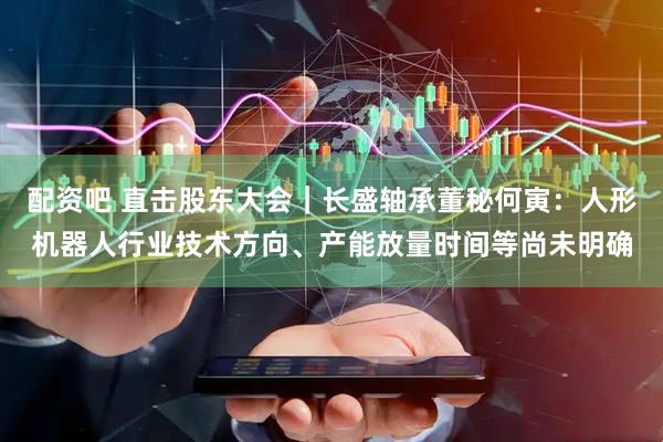 配资吧 直击股东大会｜长盛轴承董秘何寅：人形机器人行业技术方向、产能放量时间等尚未明确