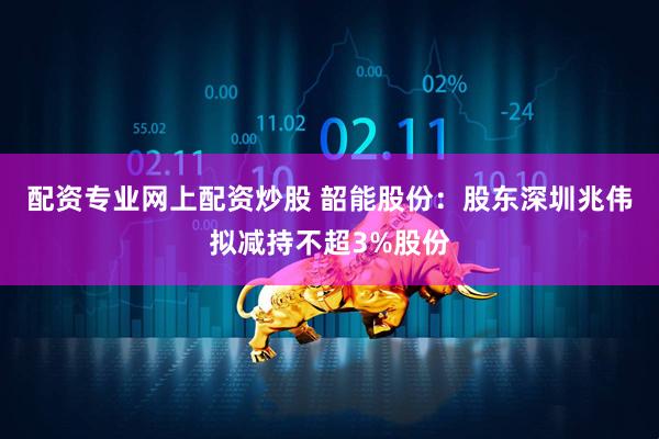 配资专业网上配资炒股 韶能股份：股东深圳兆伟拟减持不超3%股份