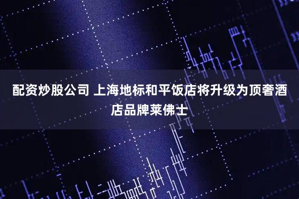 配资炒股公司 上海地标和平饭店将升级为顶奢酒店品牌莱佛士