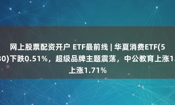 网上股票配资开户 ETF最前线 | 华夏消费ETF(510630)下跌0.51%，超级品牌主题震荡，中公教育上涨1.71%