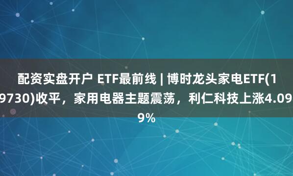 配资实盘开户 ETF最前线 | 博时龙头家电ETF(159730)收平，家用电器主题震荡，利仁科技上涨4.09%