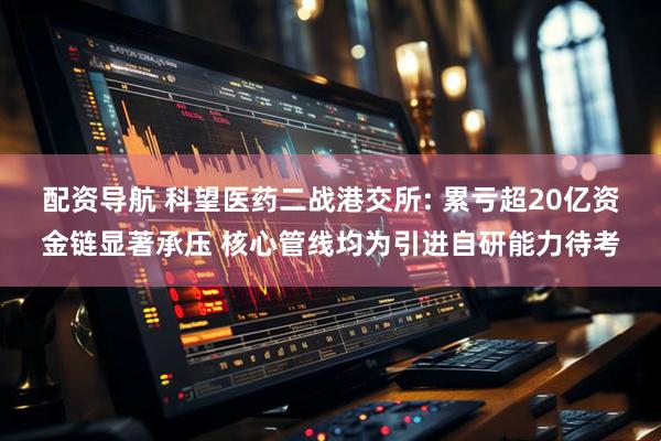 配资导航 科望医药二战港交所: 累亏超20亿资金链显著承压 核心管线均为引进自研能力待考
