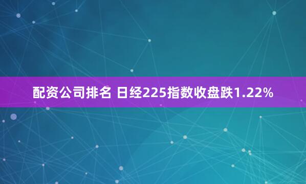 配资公司排名 日经225指数收盘跌1.22%
