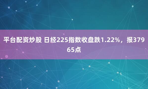 平台配资炒股 日经225指数收盘跌1.22%，报37965点