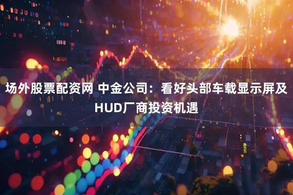 场外股票配资网 中金公司：看好头部车载显示屏及HUD厂商投资机遇