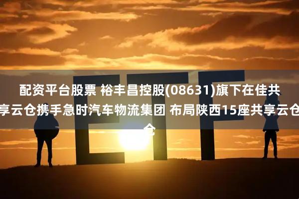 配资平台股票 裕丰昌控股(08631)旗下在佳共享云仓携手急时汽车物流集团 布局陕西15座共享云仓