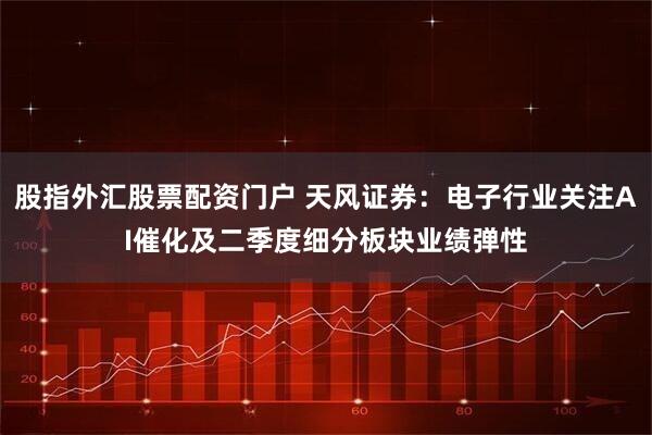 股指外汇股票配资门户 天风证券：电子行业关注AI催化及二季度细分板块业绩弹性