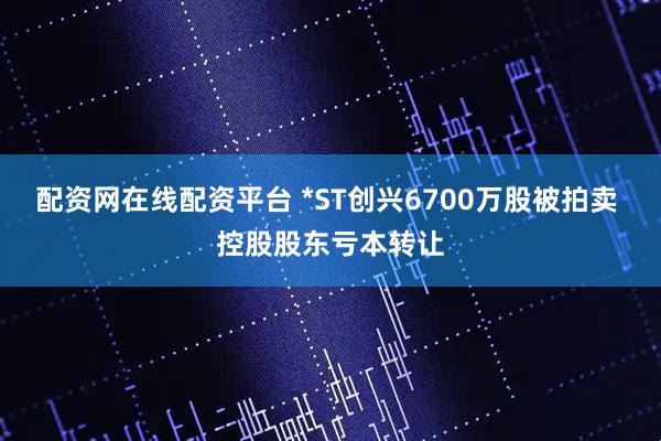 配资网在线配资平台 *ST创兴6700万股被拍卖 控股股东亏本转让