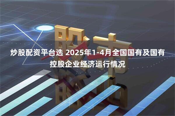 炒股配资平台选 2025年1-4月全国国有及国有控股企业经济运行情况