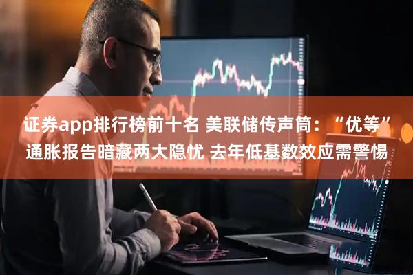 证券app排行榜前十名 美联储传声筒：“优等”通胀报告暗藏两大隐忧 去年低基数效应需警惕