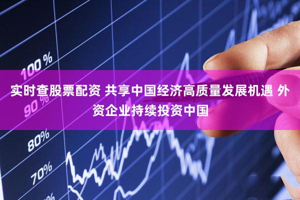 实时查股票配资 共享中国经济高质量发展机遇 外资企业持续投资中国