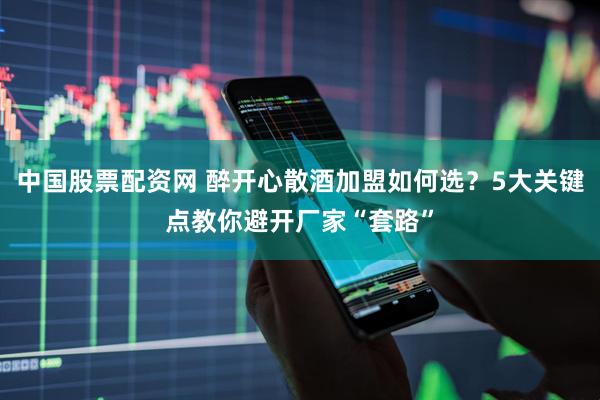中国股票配资网 醉开心散酒加盟如何选？5大关键点教你避开厂家“套路”
