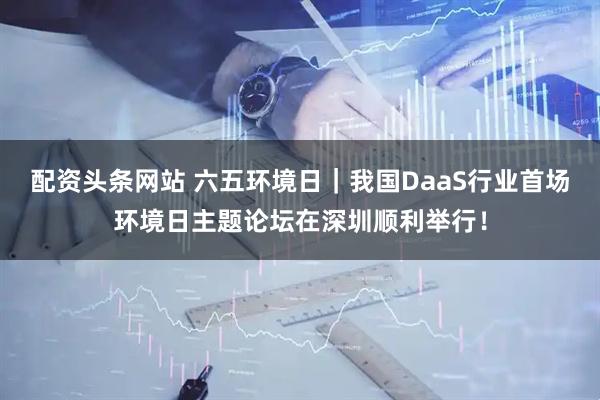 配资头条网站 六五环境日｜我国DaaS行业首场环境日主题论坛在深圳顺利举行！