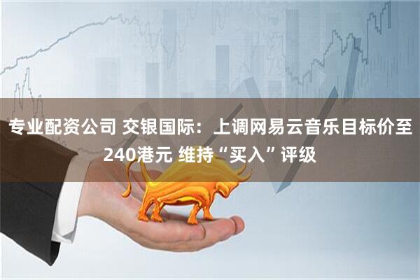 专业配资公司 交银国际：上调网易云音乐目标价至240港元 维持“买入”评级