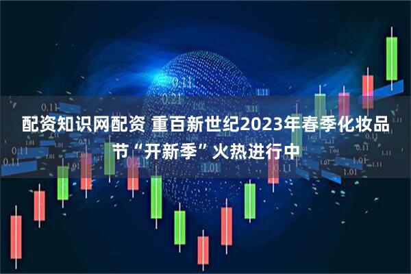 配资知识网配资 重百新世纪2023年春季化妆品节“开新季”火热进行中