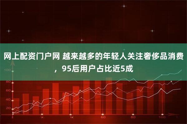 网上配资门户网 越来越多的年轻人关注奢侈品消费，95后用户占比近5成