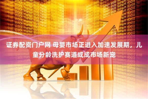 证券配资门户网 母婴市场正进入加速发展期，儿童分龄洗护赛道或成市场新宠