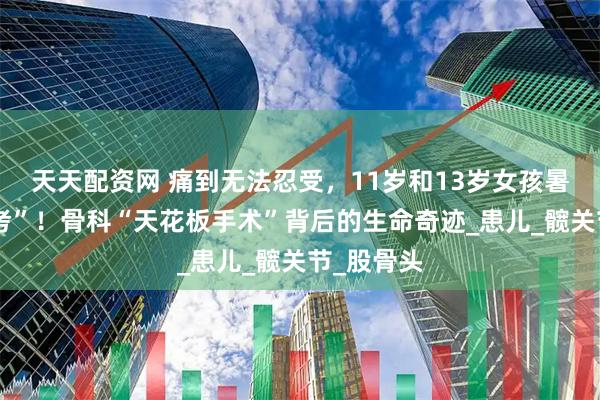 天天配资网 痛到无法忍受，11岁和13岁女孩暑假迎“大考”！骨科“天花板手术”背后的生命奇迹_患儿_髋关节_股骨头