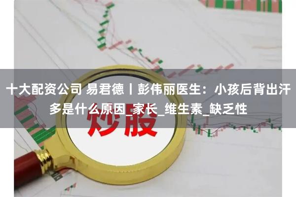 十大配资公司 易君德丨彭伟丽医生：小孩后背出汗多是什么原因_家长_维生素_缺乏性