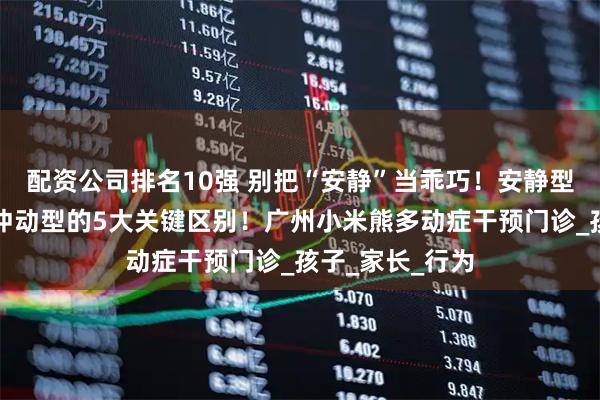 配资公司排名10强 别把“安静”当乖巧！安静型多动症和多动冲动型的5大关键区别！广州小米熊多动症干预门诊_孩子_家长_行为
