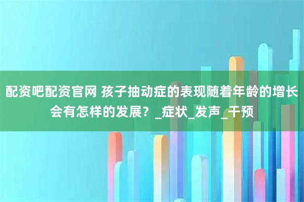 配资吧配资官网 孩子抽动症的表现随着年龄的增长会有怎样的发展？_症状_发声_干预