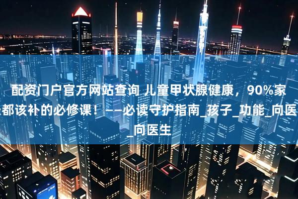 配资门户官方网站查询 儿童甲状腺健康，90%家长都该补的必修课！——必读守护指南_孩子_功能_向医生