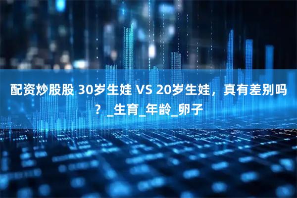 配资炒股股 30岁生娃 VS 20岁生娃，真有差别吗？_生育_年龄_卵子