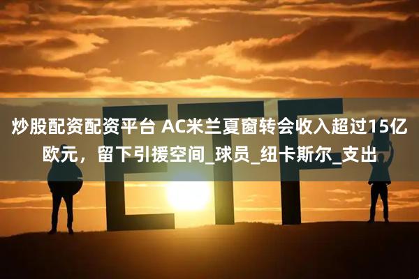 炒股配资配资平台 AC米兰夏窗转会收入超过15亿欧元，留下引援空间_球员_纽卡斯尔_支出