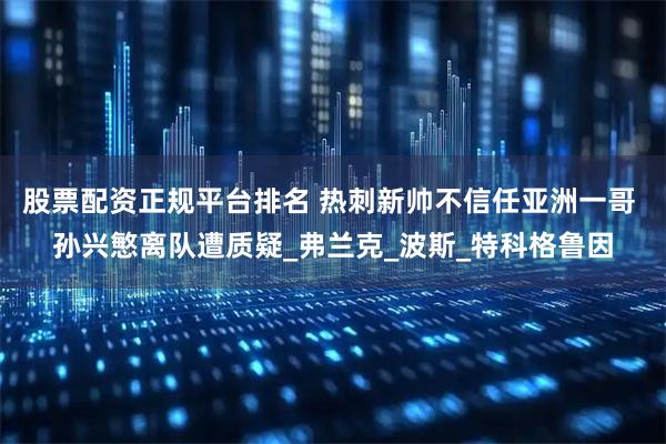 股票配资正规平台排名 热刺新帅不信任亚洲一哥 孙兴慜离队遭质疑_弗兰克_波斯_特科格鲁因