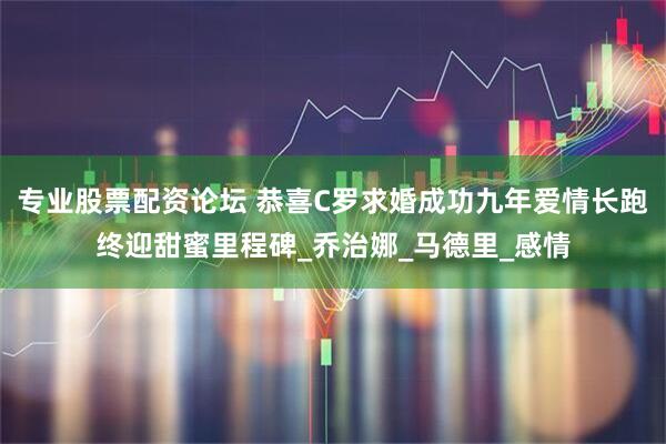 专业股票配资论坛 恭喜C罗求婚成功九年爱情长跑终迎甜蜜里程碑_乔治娜_马德里_感情